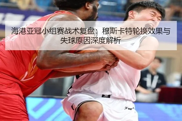 海港亚冠小组赛战术复盘:穆斯卡特轮换效果与失球原因深度解析